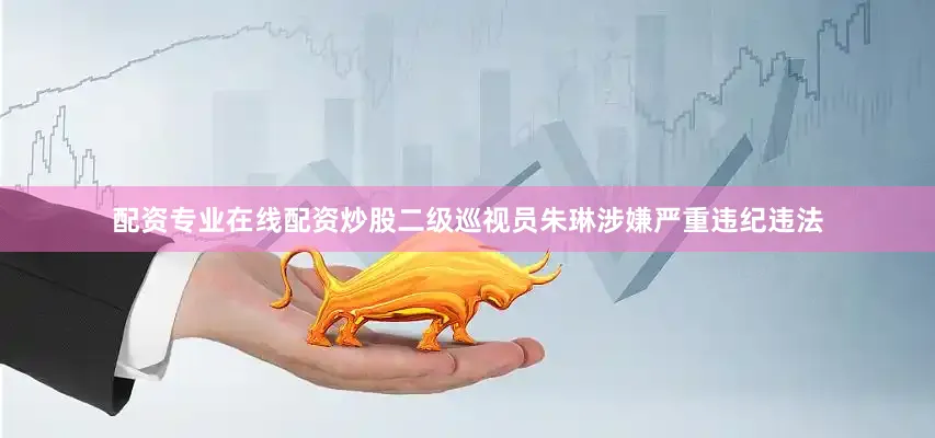 配资专业在线配资炒股二级巡视员朱琳涉嫌严重违纪违法