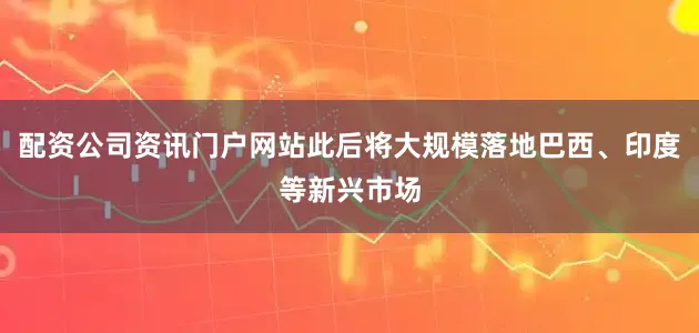 配资公司资讯门户网站此后将大规模落地巴西、印度等新兴市场