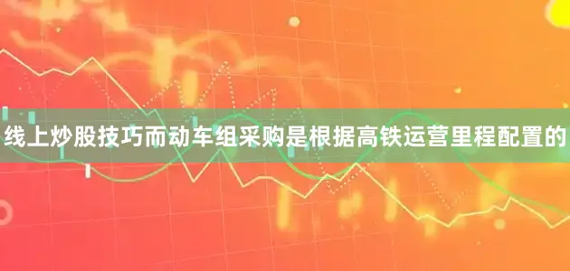 线上炒股技巧而动车组采购是根据高铁运营里程配置的