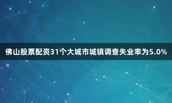 佛山股票配资31个大城市城镇调查失业率为5.0%
