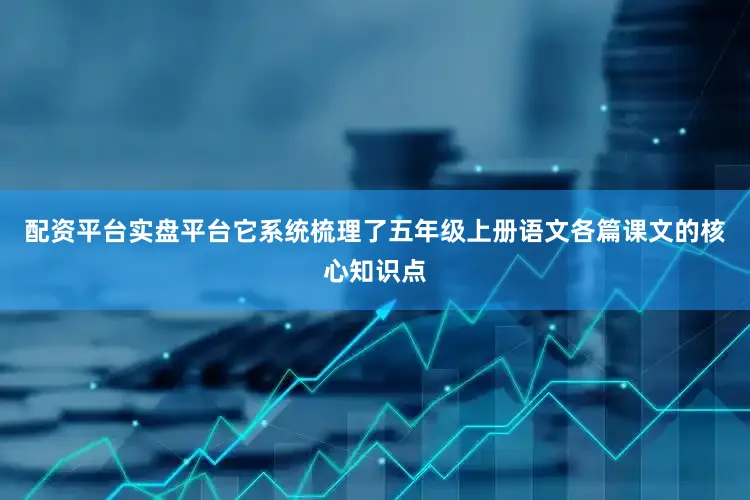 配资平台实盘平台它系统梳理了五年级上册语文各篇课文的核心知识点