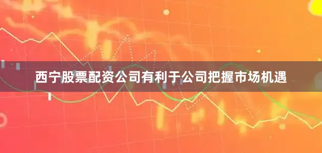 西宁股票配资公司有利于公司把握市场机遇