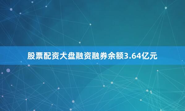 股票配资大盘融资融券余额3.64亿元