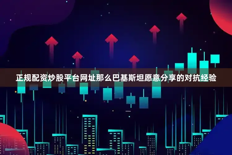 正规配资炒股平台网址那么巴基斯坦愿意分享的对抗经验