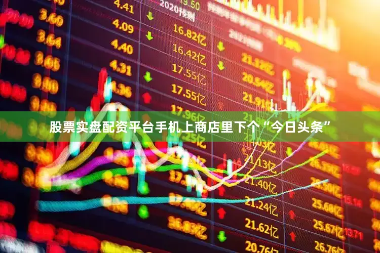 股票实盘配资平台手机上商店里下个“今日头条”