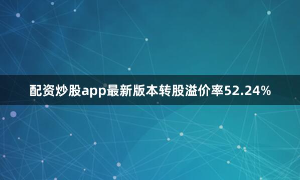 配资炒股app最新版本转股溢价率52.24%