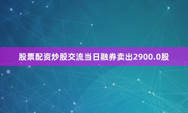 股票配资炒股交流当日融券卖出2900.0股
