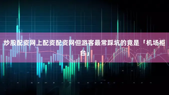 炒股配资网上配资配资网但游客最常踩坑的竟是「机场柜台」