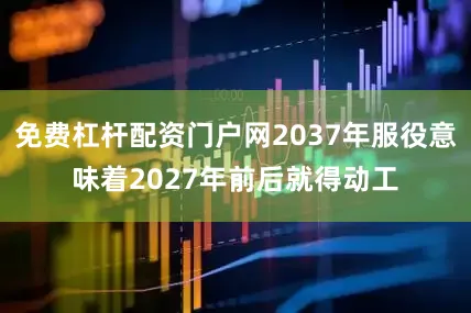 免费杠杆配资门户网2037年服役意味着2027年前后就得动工